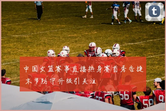 中国女篮赛事直播热身赛首秀告捷 末节防守升级引关注