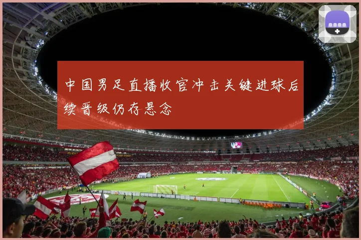中国男足直播收官冲击关键进球后续晋级仍存悬念