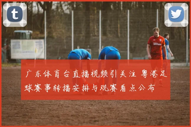 广东体育台直播视频引关注 粤港足球赛事转播安排与观赛看点公布