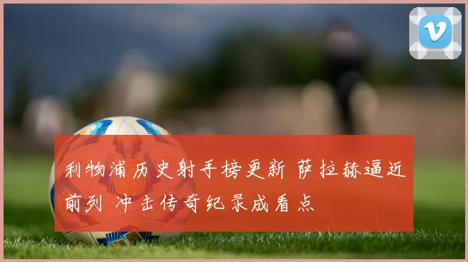 利物浦历史射手榜更新 萨拉赫逼近前列 冲击传奇纪录成看点