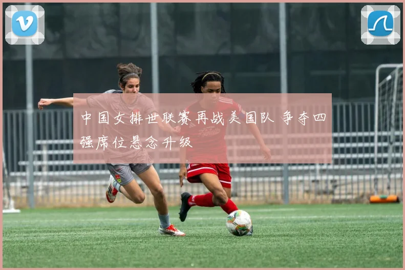中国女排世联赛再战美国队 争夺四强席位悬念升级
