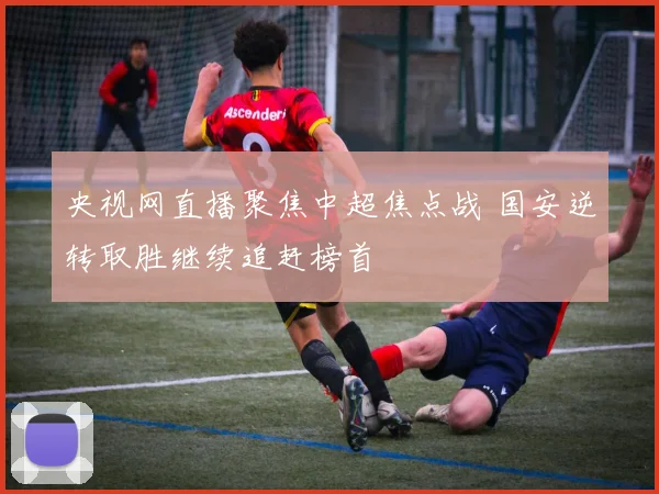 央视网直播聚焦中超焦点战 国安逆转取胜继续追赶榜首