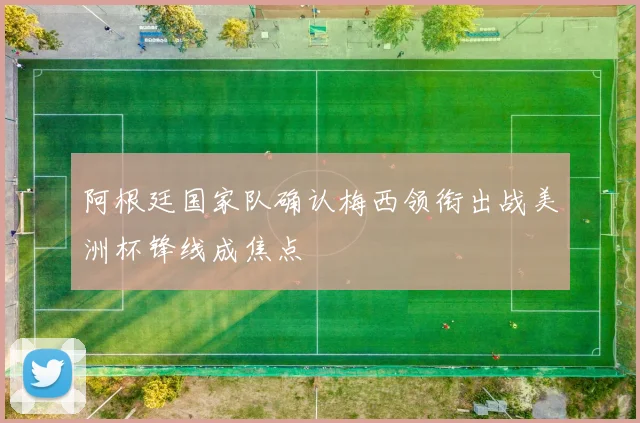 阿根廷国家队确认梅西领衔出战美洲杯锋线成焦点