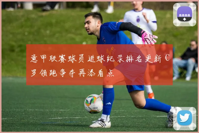 意甲联赛球员进球纪录排名更新 C罗领跑争夺再添看点