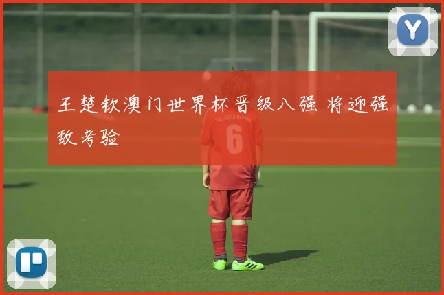 王楚钦澳门世界杯晋级八强 将迎强敌考验