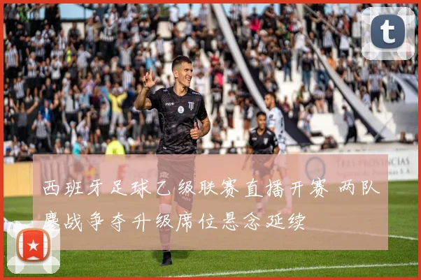 西班牙足球乙级联赛直播开赛 两队鏖战争夺升级席位悬念延续