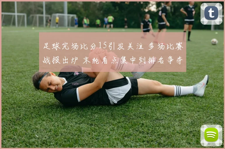 足球完场比分15引发关注 多场比赛战报出炉 末轮看点集中到排名争夺