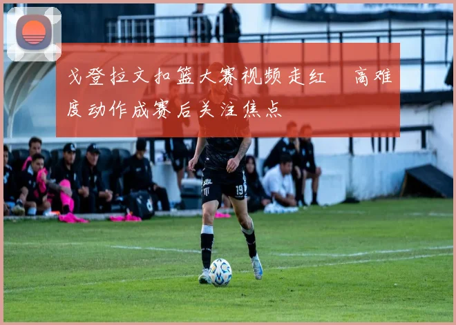 戈登拉文扣篮大赛视频走红　高难度动作成赛后关注焦点