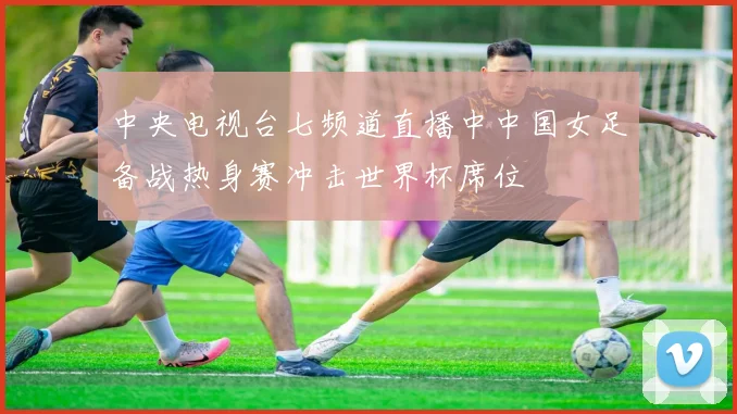 中央电视台七频道直播中中国女足备战热身赛冲击世界杯席位