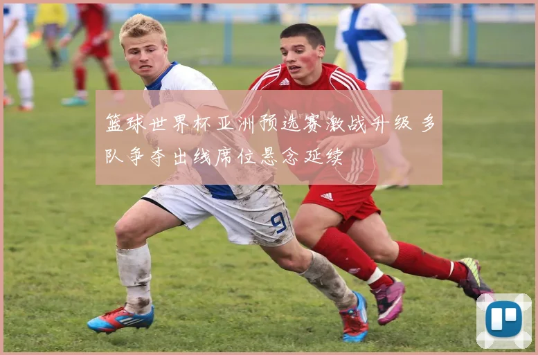 篮球世界杯亚洲预选赛激战升级 多队争夺出线席位悬念延续