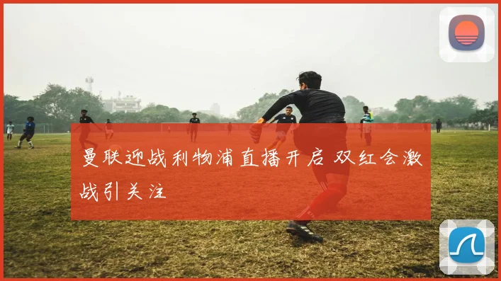 曼联迎战利物浦直播开启 双红会激战引关注