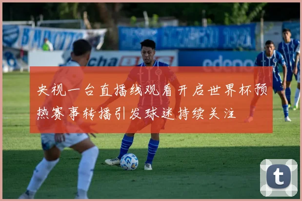 央视一台直播线观看开启世界杯预热赛事转播引发球迷持续关注