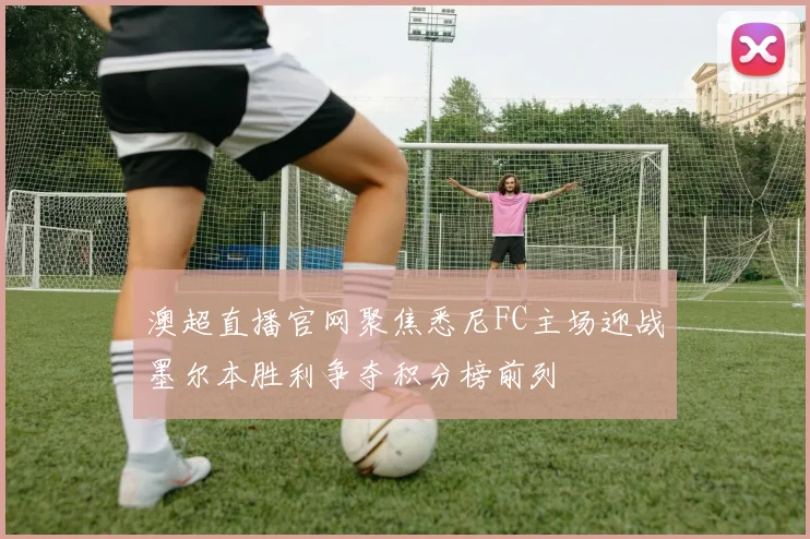 澳超直播官网聚焦悉尼FC主场迎战墨尔本胜利争夺积分榜前列