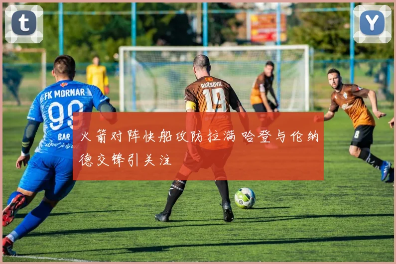 火箭对阵快船攻防拉满 哈登与伦纳德交锋引关注