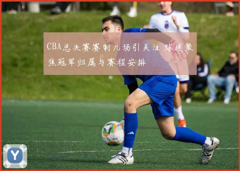 CBA总决赛赛制几场引关注 球迷聚焦冠军归属与赛程安排