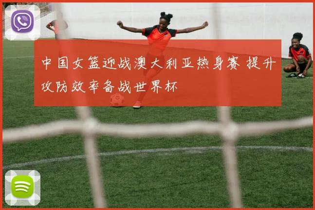 中国女篮迎战澳大利亚热身赛 提升攻防效率备战世界杯