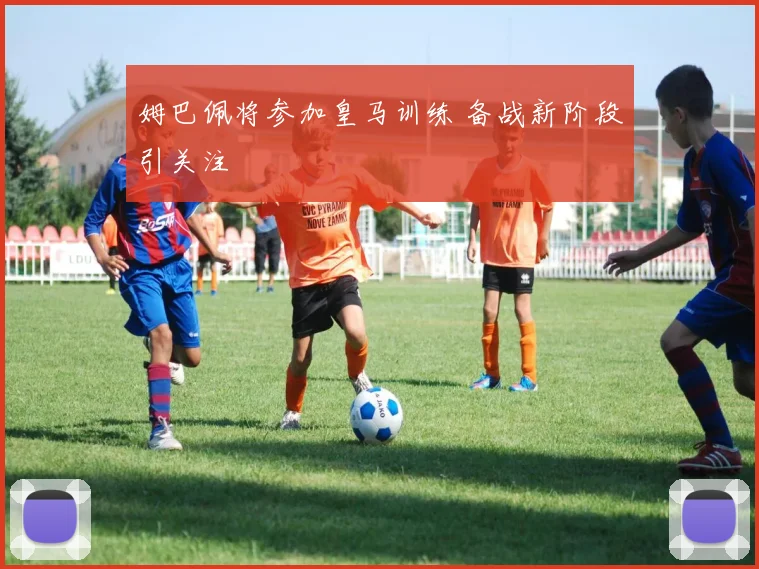 姆巴佩将参加皇马训练 备战新阶段引关注