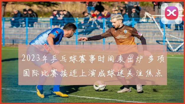 2023年乒乓球赛事时间表出炉 多项国际比赛接连上演成球迷关注焦点