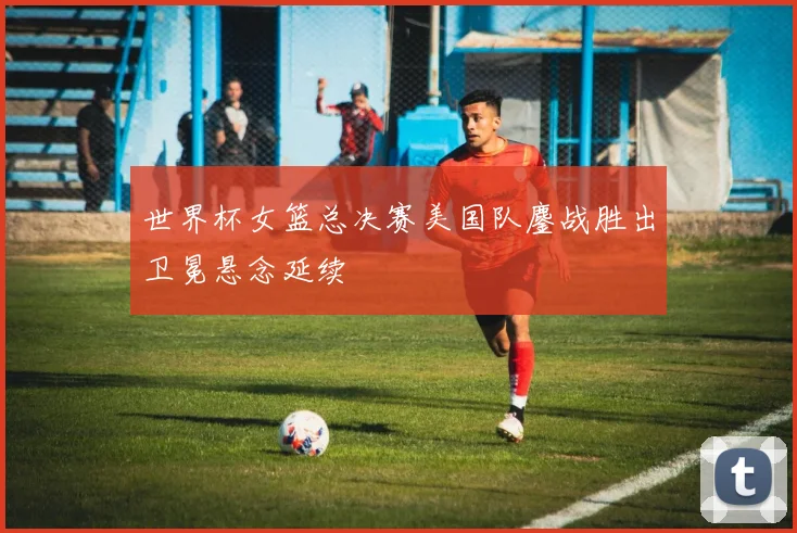 世界杯女篮总决赛美国队鏖战胜出卫冕悬念延续