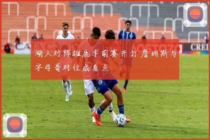 湖人对阵雄鹿季前赛开打 詹姆斯与字母哥对位成看点