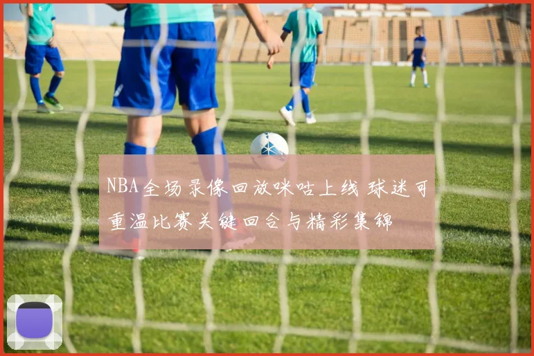 NBA全场录像回放咪咕上线 球迷可重温比赛关键回合与精彩集锦