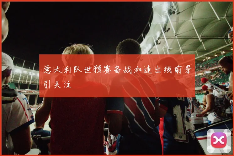 意大利队世预赛备战加速出线前景引关注