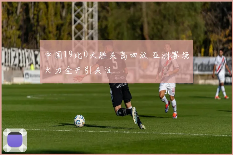 中国19比0大胜关岛回放 亚洲赛场火力全开引关注
