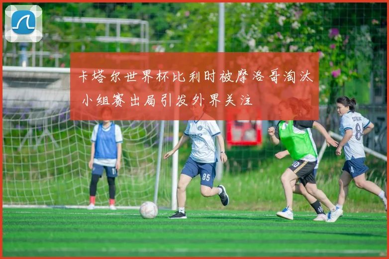 卡塔尔世界杯比利时被摩洛哥淘汰 小组赛出局引发外界关注