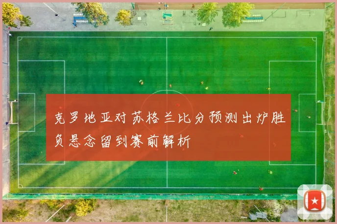 克罗地亚对苏格兰比分预测出炉胜负悬念留到赛前解析