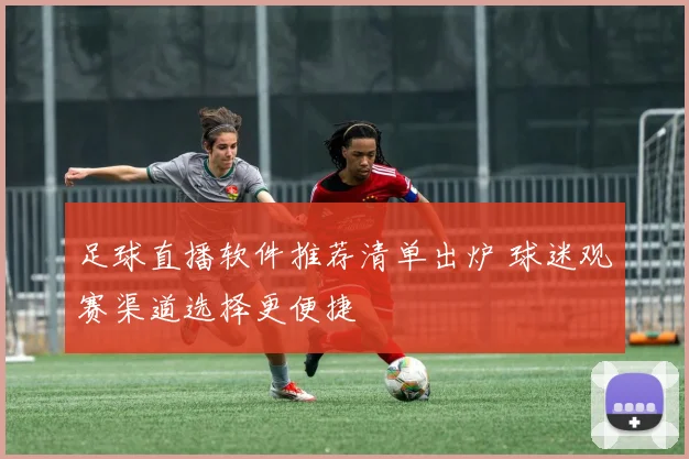 足球直播软件推荐清单出炉 球迷观赛渠道选择更便捷