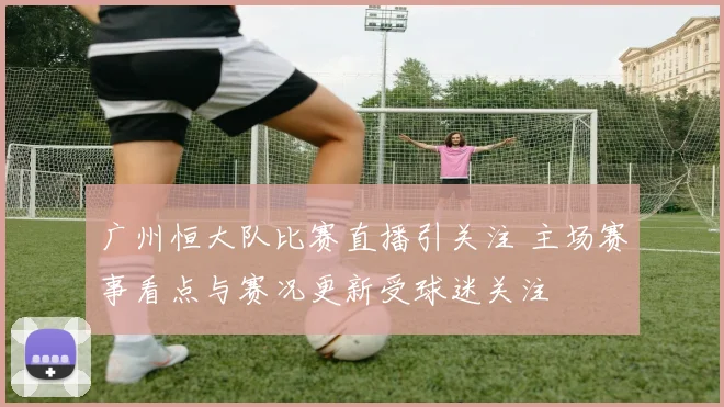 广州恒大队比赛直播引关注 主场赛事看点与赛况更新受球迷关注