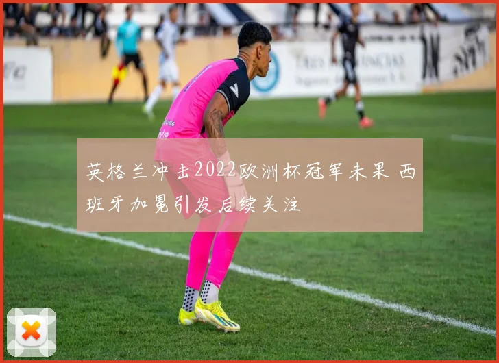英格兰冲击2022欧洲杯冠军未果 西班牙加冕引发后续关注