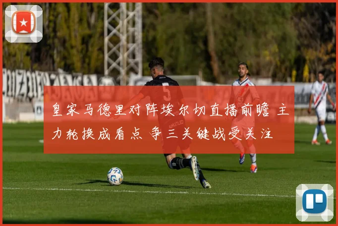皇家马德里对阵埃尔切直播前瞻 主力轮换成看点 争三关键战受关注