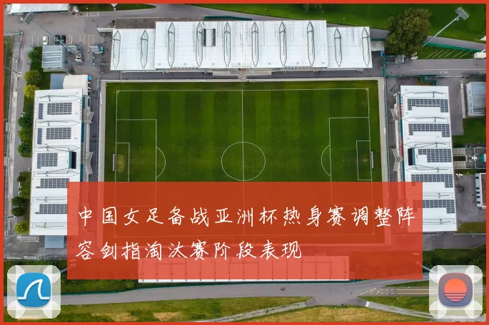 中国女足备战亚洲杯热身赛调整阵容剑指淘汰赛阶段表现