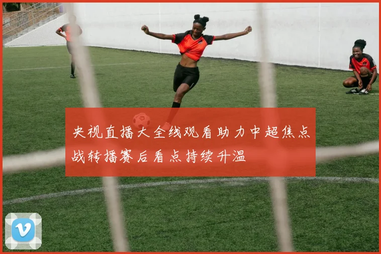 央视直播大全线观看助力中超焦点战转播赛后看点持续升温