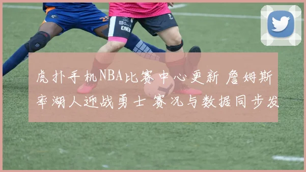 虎扑手机NBA比赛中心更新 詹姆斯率湖人迎战勇士 赛况与数据同步发布