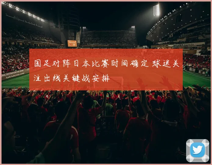 国足对阵日本比赛时间确定 球迷关注出线关键战安排