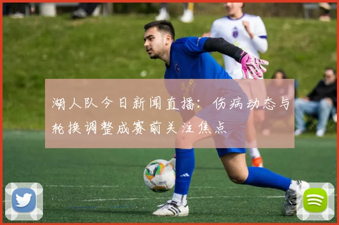 湖人队今日新闻直播：伤病动态与轮换调整成赛前关注焦点