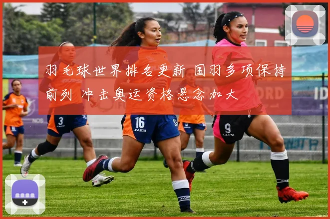 羽毛球世界排名更新 国羽多项保持前列 冲击奥运资格悬念加大