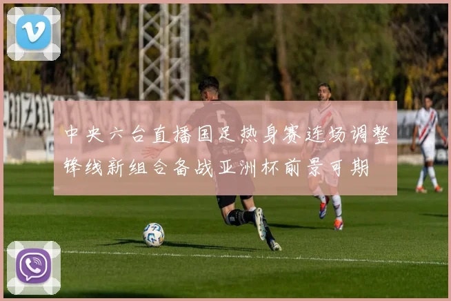 中央六台直播国足热身赛连场调整锋线新组合备战亚洲杯前景可期