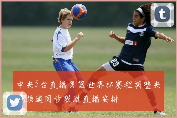 中央5台直播男篮世界杯赛程调整央视频道同步跟进直播安排
