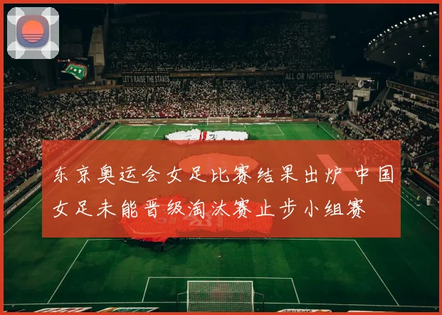 东京奥运会女足比赛结果出炉 中国女足未能晋级淘汰赛止步小组赛