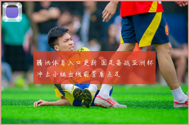 腾讯体育入口更新 国足备战亚洲杯冲击小组出线前景看点足