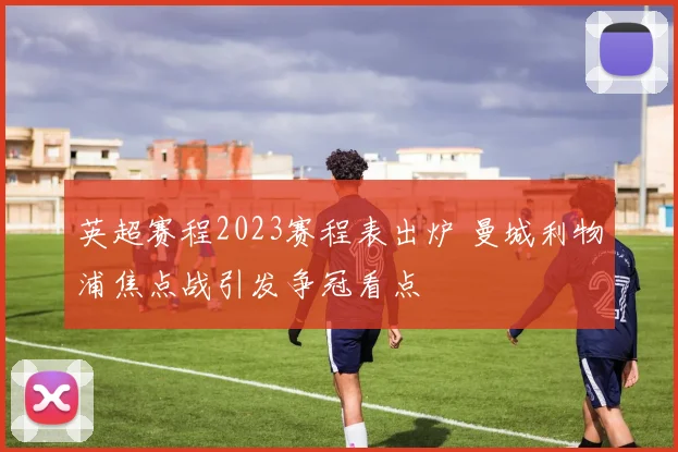 英超赛程2023赛程表出炉 曼城利物浦焦点战引发争冠看点