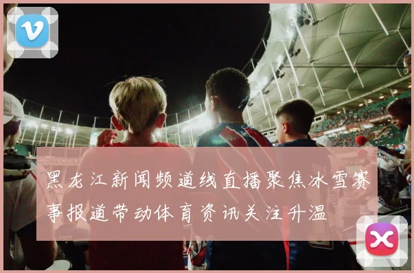 黑龙江新闻频道线直播聚焦冰雪赛事报道带动体育资讯关注升温