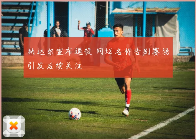 纳达尔宣布退役 网坛名将告别赛场引发后续关注