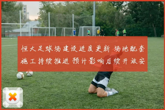 恒大足球场建设进度更新 场地配套施工持续推进 预计影响后续开放安排