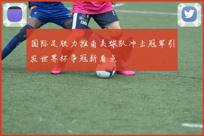 国际足联力推南美球队冲击冠军引发世界杯争冠新看点