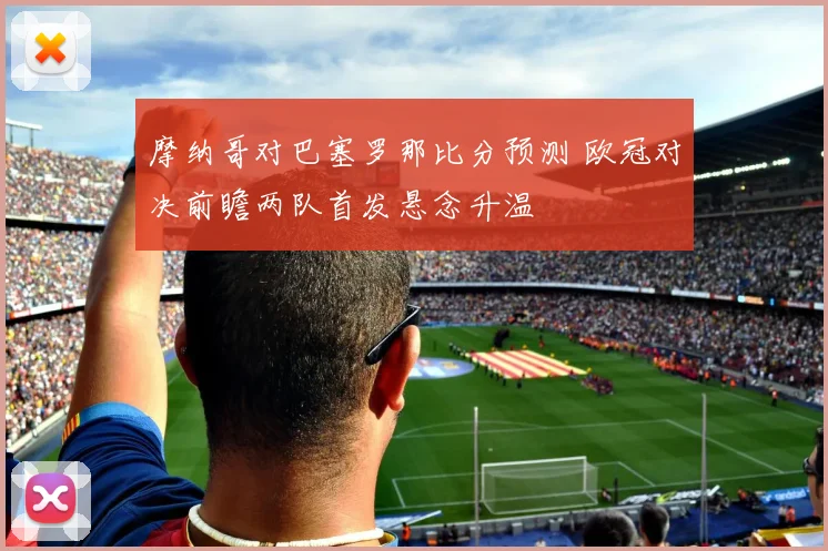 摩纳哥对巴塞罗那比分预测 欧冠对决前瞻两队首发悬念升温