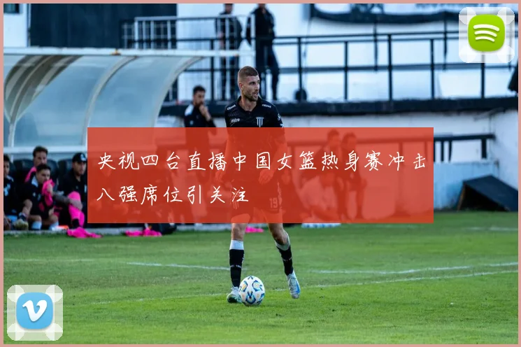 央视四台直播中国女篮热身赛冲击八强席位引关注